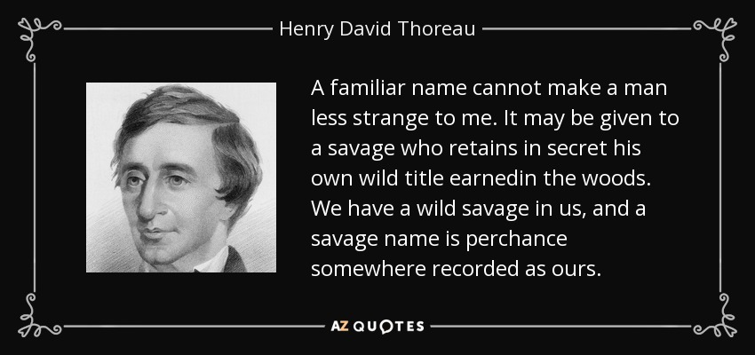 A familiar name cannot make a man less strange to me. It may be given to a savage who retains in secret his own wild title earnedin the woods. We have a wild savage in us, and a savage name is perchance somewhere recorded as ours. - Henry David Thoreau
