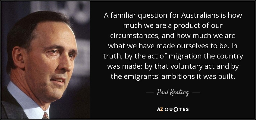 A familiar question for Australians is how much we are a product of our circumstances, and how much we are what we have made ourselves to be. In truth, by the act of migration the country was made: by that voluntary act and by the emigrants' ambitions it was built. - Paul Keating