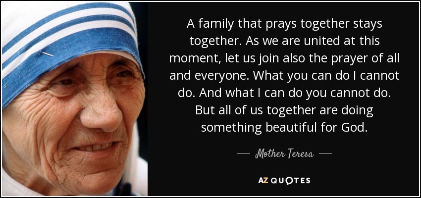 A family that prays together stays together. As we are united at this moment, let us join also the prayer of all and everyone. What you can do I cannot do. And what I can do you cannot do. But all of us together are doing something beautiful for God. - Mother Teresa