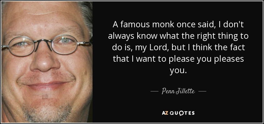 A famous monk once said, I don't always know what the right thing to do is, my Lord, but I think the fact that I want to please you pleases you. - Penn Jillette