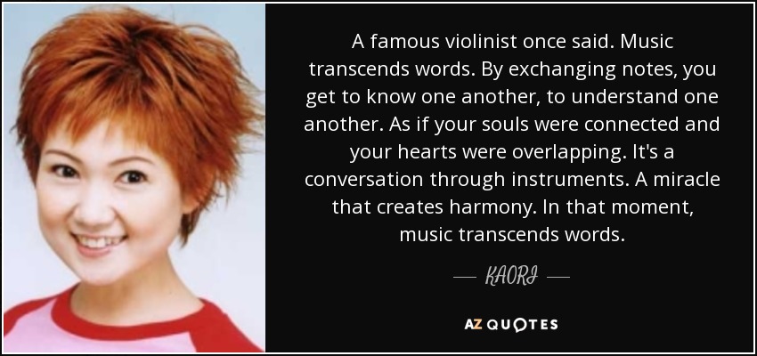 A famous violinist once said. Music transcends words. By exchanging notes, you get to know one another, to understand one another. As if your souls were connected and your hearts were overlapping. It's a conversation through instruments. A miracle that creates harmony. In that moment, music transcends words. - KAORI