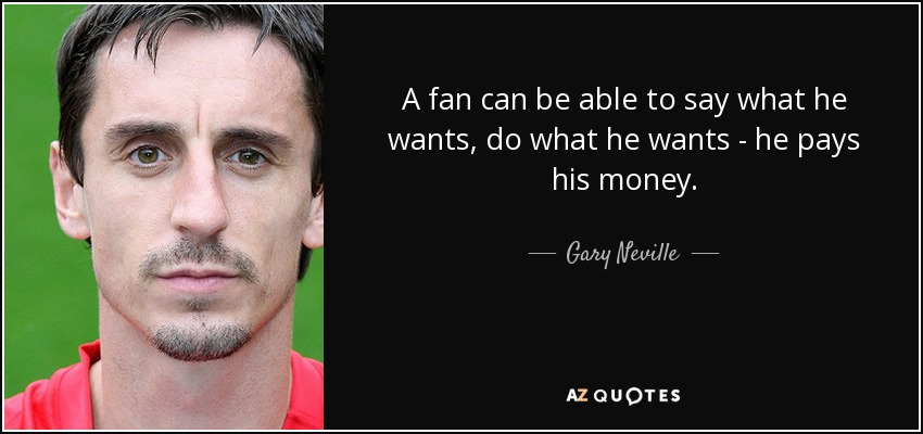 A fan can be able to say what he wants, do what he wants - he pays his money. - Gary Neville