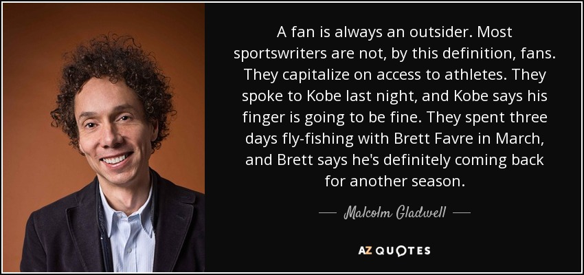 A fan is always an outsider. Most sportswriters are not, by this definition, fans. They capitalize on access to athletes. They spoke to Kobe last night, and Kobe says his finger is going to be fine. They spent three days fly-fishing with Brett Favre in March, and Brett says he's definitely coming back for another season. - Malcolm Gladwell