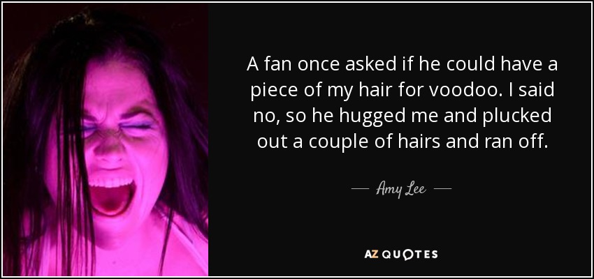 A fan once asked if he could have a piece of my hair for voodoo. I said no, so he hugged me and plucked out a couple of hairs and ran off. - Amy Lee