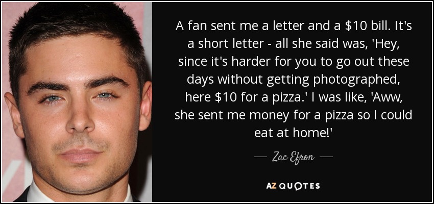 A fan sent me a letter and a $10 bill. It's a short letter - all she said was, 'Hey, since it's harder for you to go out these days without getting photographed, here $10 for a pizza.' I was like, 'Aww, she sent me money for a pizza so I could eat at home!' - Zac Efron