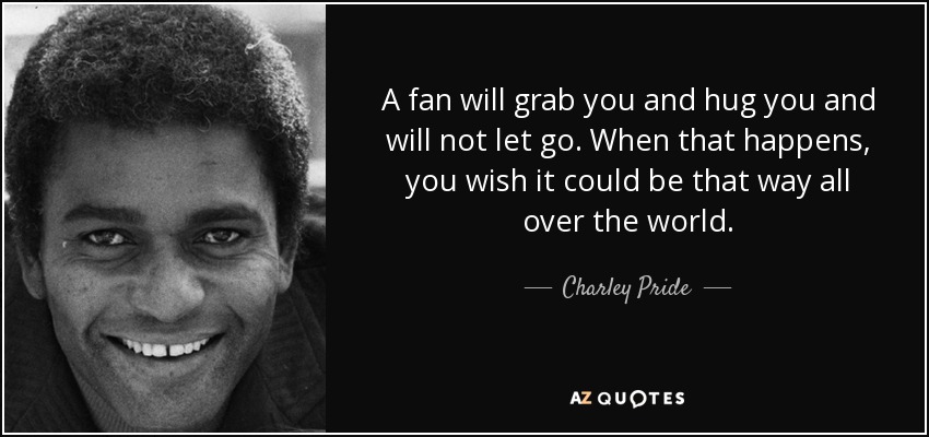 A fan will grab you and hug you and will not let go. When that happens, you wish it could be that way all over the world. - Charley Pride