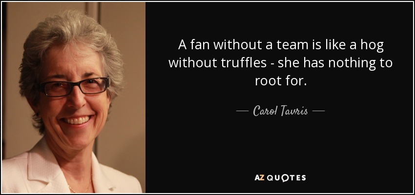 A fan without a team is like a hog without truffles - she has nothing to root for. - Carol Tavris