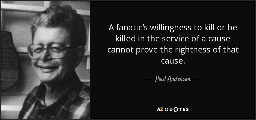 A fanatic's willingness to kill or be killed in the service of a cause cannot prove the rightness of that cause. - Poul Anderson