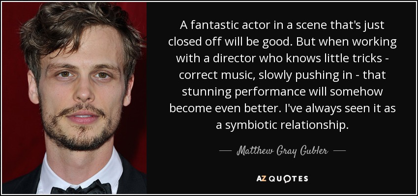 A fantastic actor in a scene that's just closed off will be good. But when working with a director who knows little tricks - correct music, slowly pushing in - that stunning performance will somehow become even better. I've always seen it as a symbiotic relationship. - Matthew Gray Gubler