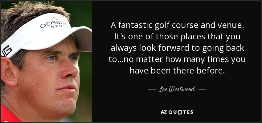 A fantastic golf course and venue. It's one of those places that you always look forward to going back to...no matter how many times you have been there before. - Lee Westwood