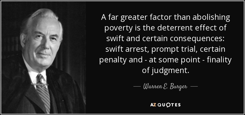 A far greater factor than abolishing poverty is the deterrent effect of swift and certain consequences: swift arrest, prompt trial, certain penalty and - at some point - finality of judgment. - Warren E. Burger