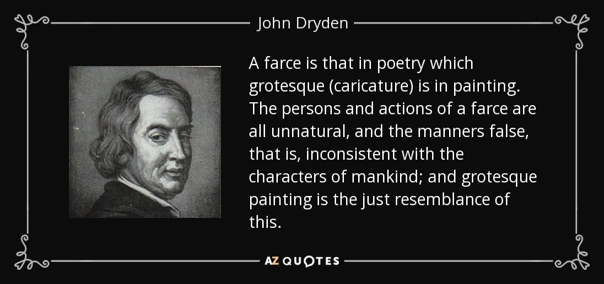 A farce is that in poetry which grotesque (caricature) is in painting. The persons and actions of a farce are all unnatural, and the manners false, that is, inconsistent with the characters of mankind; and grotesque painting is the just resemblance of this. - John Dryden