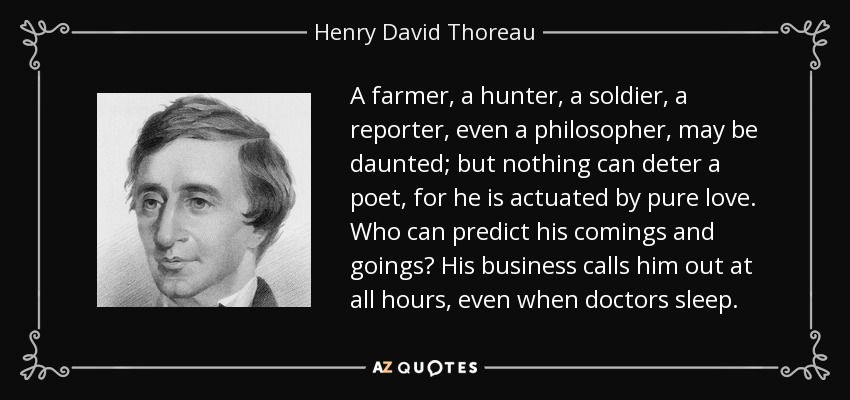 A farmer, a hunter, a soldier, a reporter, even a philosopher, may be daunted; but nothing can deter a poet, for he is actuated by pure love. Who can predict his comings and goings? His business calls him out at all hours, even when doctors sleep. - Henry David Thoreau