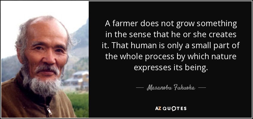 A farmer does not grow something in the sense that he or she creates it. That human is only a small part of the whole process by which nature expresses its being. - Masanobu Fukuoka