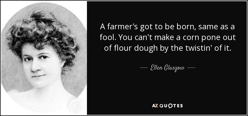 A farmer's got to be born, same as a fool. You can't make a corn pone out of flour dough by the twistin' of it. - Ellen Glasgow