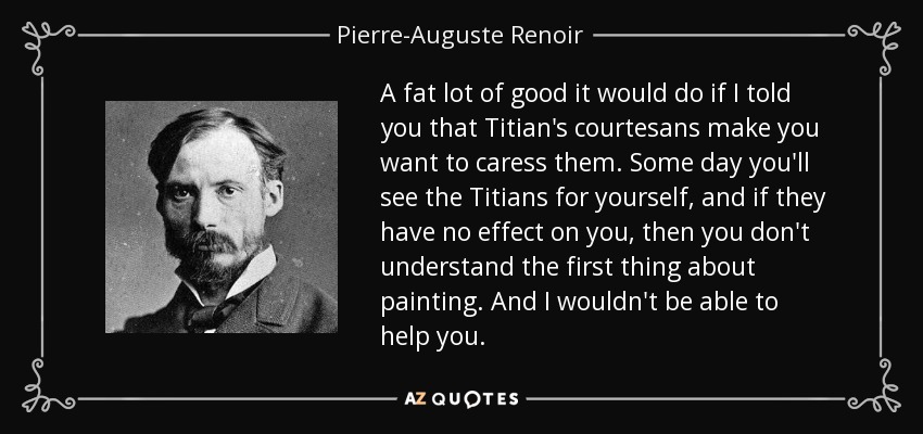 A fat lot of good it would do if I told you that Titian's courtesans make you want to caress them. Some day you'll see the Titians for yourself, and if they have no effect on you, then you don't understand the first thing about painting. And I wouldn't be able to help you. - Pierre-Auguste Renoir