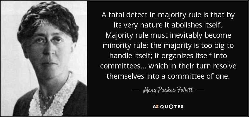 A fatal defect in majority rule is that by its very nature it abolishes itself. Majority rule must inevitably become minority rule: the majority is too big to handle itself; it organizes itself into committees ... which in their turn resolve themselves into a committee of one. - Mary Parker Follett