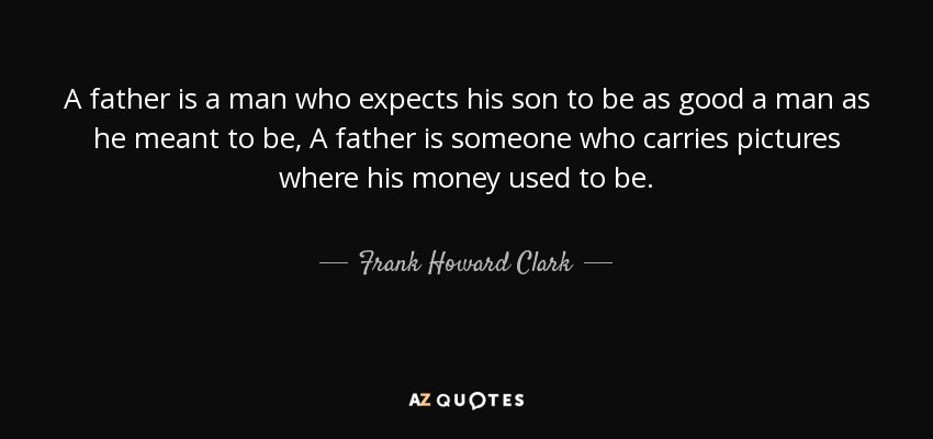 A father is a man who expects his son to be as good a man as he meant to be, A father is someone who carries pictures where his money used to be. - Frank Howard Clark