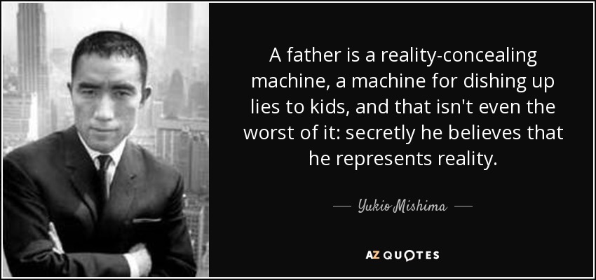A father is a reality-concealing machine, a machine for dishing up lies to kids, and that isn't even the worst of it: secretly he believes that he represents reality. - Yukio Mishima