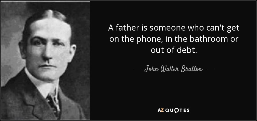 A father is someone who can't get on the phone, in the bathroom or out of debt. - John Walter Bratton