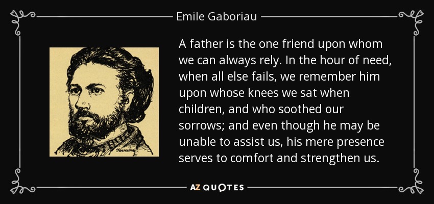 A father is the one friend upon whom we can always rely. In the hour of need, when all else fails, we remember him upon whose knees we sat when children, and who soothed our sorrows; and even though he may be unable to assist us, his mere presence serves to comfort and strengthen us. - Emile Gaboriau