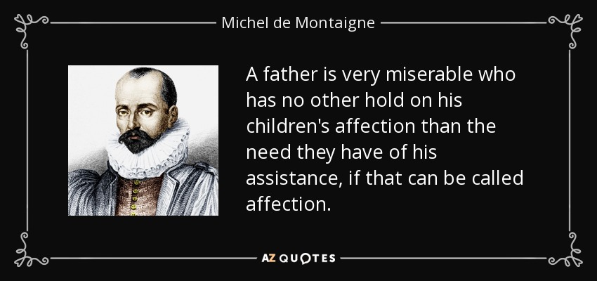 A father is very miserable who has no other hold on his children's affection than the need they have of his assistance, if that can be called affection. - Michel de Montaigne