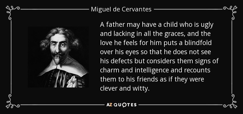 A father may have a child who is ugly and lacking in all the graces, and the love he feels for him puts a blindfold over his eyes so that he does not see his defects but considers them signs of charm and intelligence and recounts them to his friends as if they were clever and witty. - Miguel de Cervantes