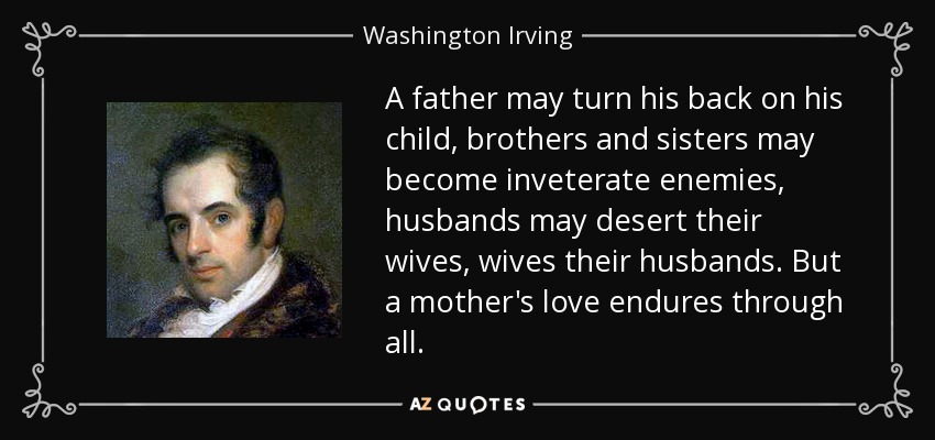 A father may turn his back on his child, brothers and sisters may become inveterate enemies, husbands may desert their wives, wives their husbands. But a mother's love endures through all. - Washington Irving