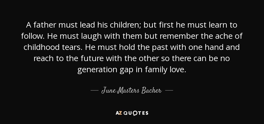 A father must lead his children; but first he must learn to follow. He must laugh with them but remember the ache of childhood tears. He must hold the past with one hand and reach to the future with the other so there can be no generation gap in family love. - June Masters Bacher