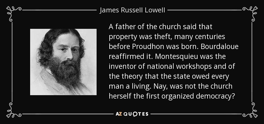 A father of the church said that property was theft, many centuries before Proudhon was born. Bourdaloue reaffirmed it. Montesquieu was the inventor of national workshops and of the theory that the state owed every man a living. Nay, was not the church herself the first organized democracy? - James Russell Lowell