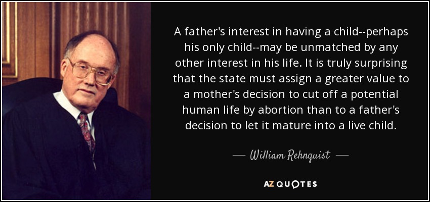 A father's interest in having a child--perhaps his only child--may be unmatched by any other interest in his life. It is truly surprising that the state must assign a greater value to a mother's decision to cut off a potential human life by abortion than to a father's decision to let it mature into a live child. - William Rehnquist