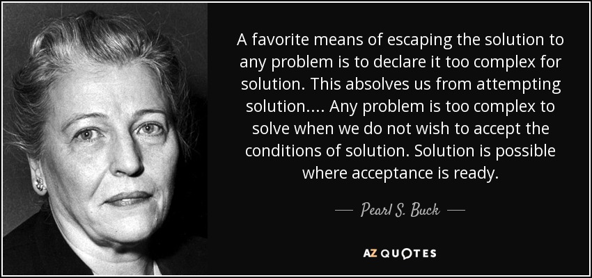 A favorite means of escaping the solution to any problem is to declare it too complex for solution. This absolves us from attempting solution. ... Any problem is too complex to solve when we do not wish to accept the conditions of solution. Solution is possible where acceptance is ready. - Pearl S. Buck