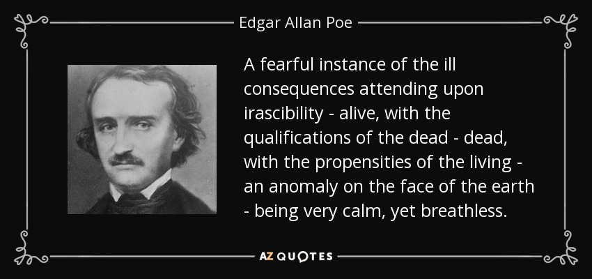 A fearful instance of the ill consequences attending upon irascibility - alive, with the qualifications of the dead - dead, with the propensities of the living - an anomaly on the face of the earth - being very calm, yet breathless. - Edgar Allan Poe