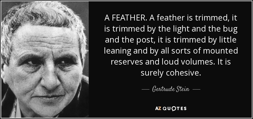 A FEATHER. A feather is trimmed, it is trimmed by the light and the bug and the post, it is trimmed by little leaning and by all sorts of mounted reserves and loud volumes. It is surely cohesive. - Gertrude Stein