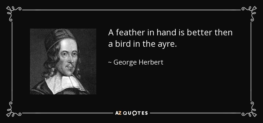 A feather in hand is better then a bird in the ayre. - George Herbert
