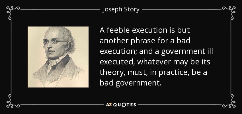 A feeble execution is but another phrase for a bad execution; and a government ill executed, whatever may be its theory, must, in practice, be a bad government. - Joseph Story