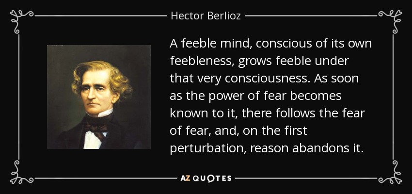 A feeble mind, conscious of its own feebleness, grows feeble under that very consciousness. As soon as the power of fear becomes known to it, there follows the fear of fear, and, on the first perturbation, reason abandons it. - Hector Berlioz