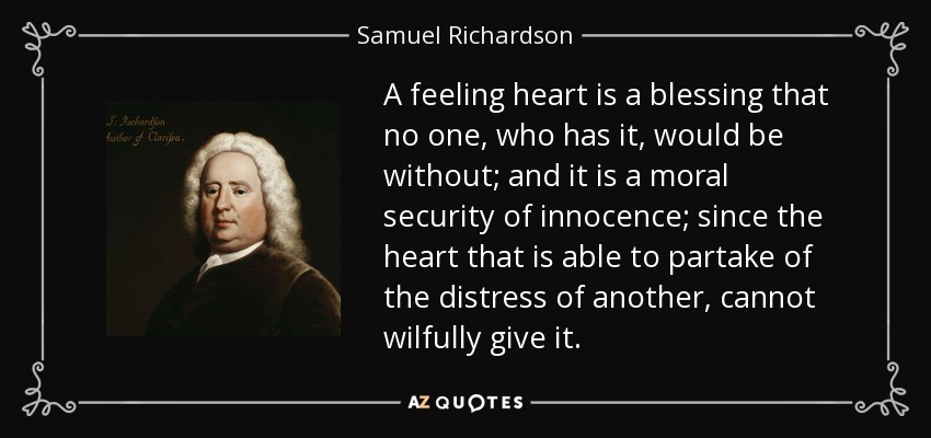 A feeling heart is a blessing that no one, who has it, would be without; and it is a moral security of innocence; since the heart that is able to partake of the distress of another, cannot wilfully give it. - Samuel Richardson
