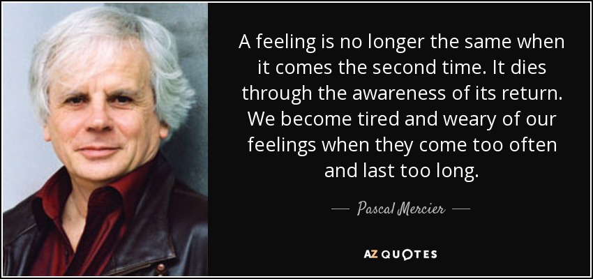 A feeling is no longer the same when it comes the second time. It dies through the awareness of its return. We become tired and weary of our feelings when they come too often and last too long. - Pascal Mercier