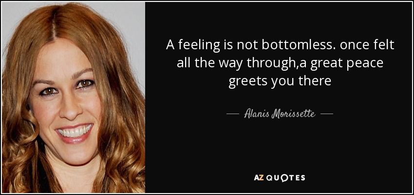 A feeling is not bottomless. once felt all the way through,a great peace greets you there - Alanis Morissette
