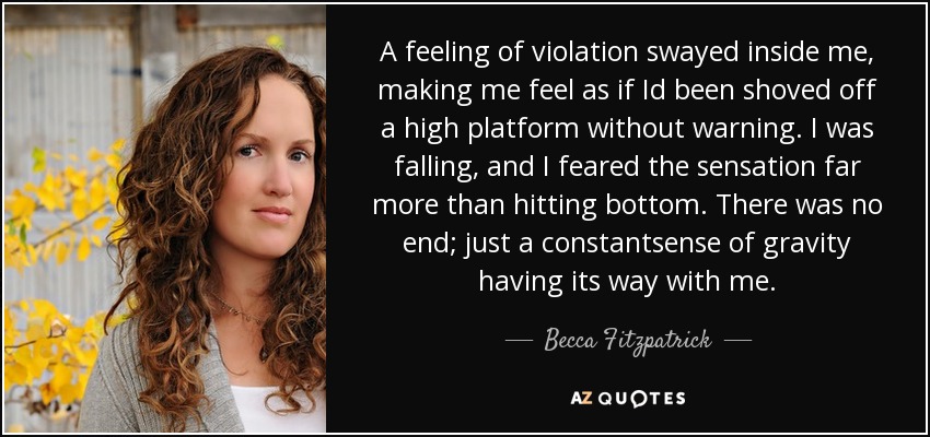A feeling of violation swayed inside me, making me feel as if Id been shoved off a high platform without warning. I was falling, and I feared the sensation far more than hitting bottom. There was no end; just a constantsense of gravity having its way with me. - Becca Fitzpatrick