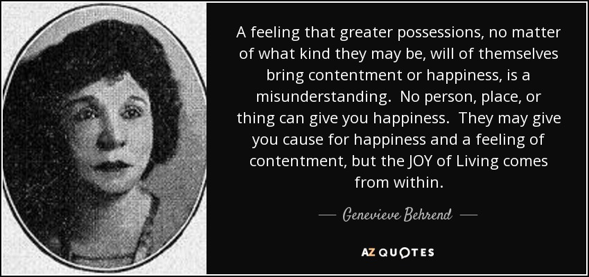 A feeling that greater possessions, no matter of what kind they may be, will of themselves bring contentment or happiness, is a misunderstanding. No person, place, or thing can give you happiness. They may give you cause for happiness and a feeling of contentment, but the JOY of Living comes from within. - Genevieve Behrend