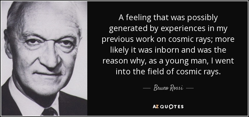 A feeling that was possibly generated by experiences in my previous work on cosmic rays; more likely it was inborn and was the reason why, as a young man, I went into the field of cosmic rays. - Bruno Rossi