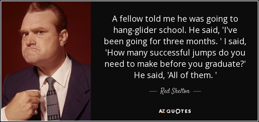 A fellow told me he was going to hang-glider school. He said, 'I've been going for three months. ' I said, 'How many successful jumps do you need to make before you graduate?' He said, 'All of them. ' - Red Skelton