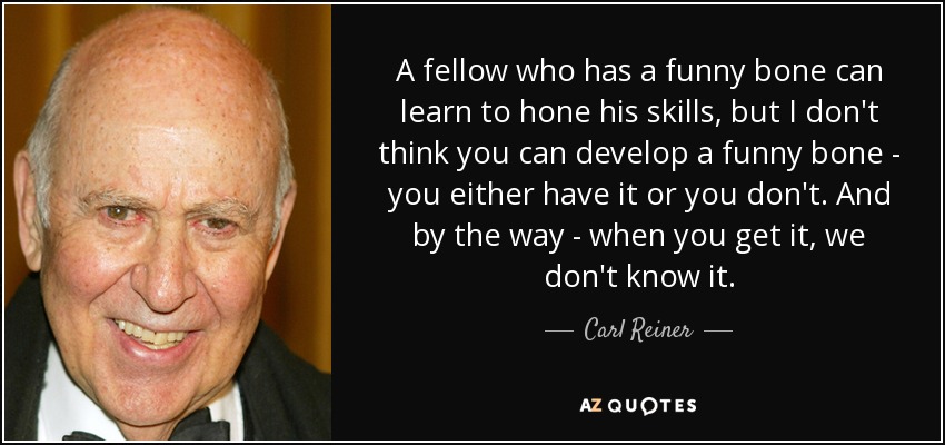A fellow who has a funny bone can learn to hone his skills, but I don't think you can develop a funny bone - you either have it or you don't. And by the way - when you get it, we don't know it. - Carl Reiner
