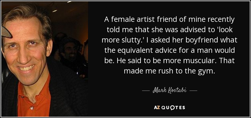 A female artist friend of mine recently told me that she was advised to 'look more slutty.' I asked her boyfriend what the equivalent advice for a man would be. He said to be more muscular. That made me rush to the gym. - Mark Kostabi