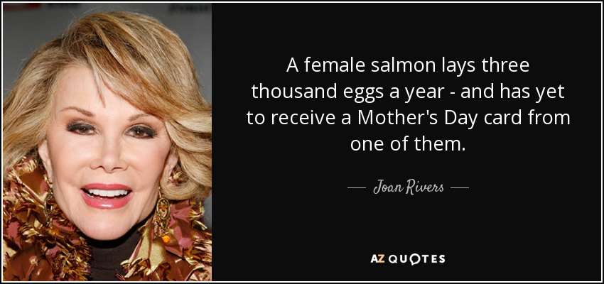 A female salmon lays three thousand eggs a year - and has yet to receive a Mother's Day card from one of them. - Joan Rivers
