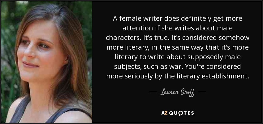 A female writer does definitely get more attention if she writes about male characters. It's true. It's considered somehow more literary, in the same way that it's more literary to write about supposedly male subjects, such as war. You're considered more seriously by the literary establishment. - Lauren Groff