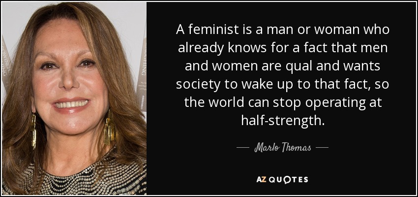 A feminist is a man or woman who already knows for a fact that men and women are qual and wants society to wake up to that fact, so the world can stop operating at half-strength. - Marlo Thomas