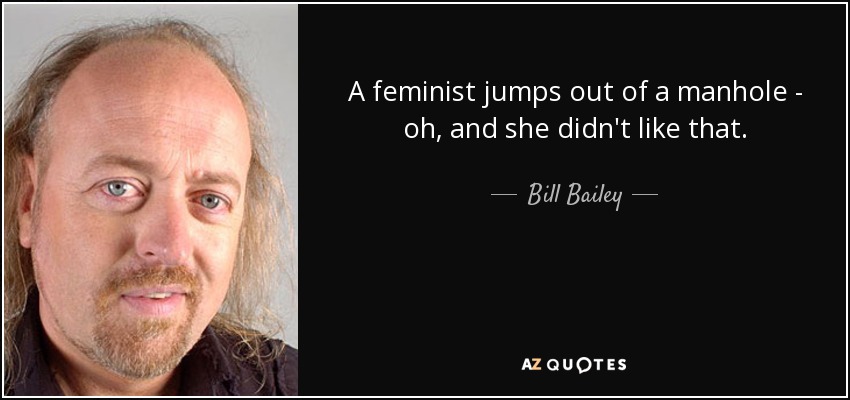 A feminist jumps out of a manhole - oh, and she didn't like that. - Bill Bailey